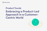 Product Trends: Embracing a Product-Led Approach in a Customer-Centric World