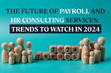The Future of Payroll and HR Consulting Services: Trends to Watch in 2024