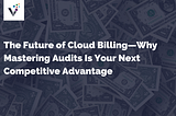 The Future of Cloud Billing — Why Mastering Audits Is Your Next Competitive Advantage
