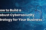 How to Build a Robust Cybersecurity Strategy for Your Business