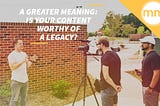 A Greater Meaning: Is Your Content Worthy of a Legacy?