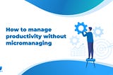 How to manage productivity without micromanaging