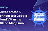 CKAD Tips: How to create & connect to a Google Cloud VM using SSH on Mac/Linux