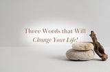 Three Words that Will Change Your Life!