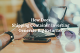 How Does Shipping Container Investing Generate Big Returns?