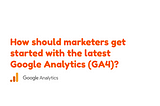 How should marketers get started with the latest Google Analytics (GA4)?