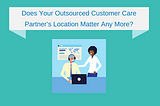 Does Your Outsourced Customer Care Partner’s Location Matter Any More?