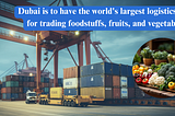 Dubai is to have the world’s largest logistics hub for trading foodstuffs, fruits, and vegetables