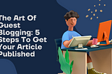 The Art Of Guest Blogging: 5 Steps To Get Your Article Published