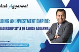 Building an Investment Empire: The Leadership Style of Ashish Aggarwal