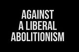 Off-white text on a black background that reads “Against A Liberal Abolitionism” by Lee Shevek of @butchanarchy”