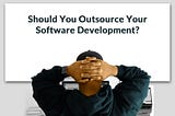 Should You Outsource Your Software Development? Unpacking the Pros, Cons, and Everything In Between