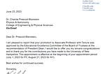 Dear Dr. Prescod-Weinstein,
I am pleased to report that your promotion to Associate Professor with Tenure was
approved by the Educational Excellence Committee of the Board of Trustees at the
recommendation of President Dean. I would like to offer you my sincere congratulations
and to thank you for the contributions you have made to the University of New
Hampshire. This appointment is effective at the beginning of your appointment period
(July 1, 2023 for FY; August 21, 2023 for AY).
Best wishes