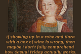 If showing up in a robe and tiara with a box of wine is wrong, then maybe I don’t fully comprehend how Casual Friday actually works. Anonymous