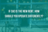 If CAC is the New Rent, How should You Operate Differently?