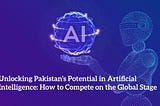 Unlocking Pakistan’s Potential in Artificial Intelligence: How to Compete on the Global Stage