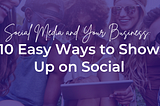 Social Media and Your Business: 10 Easy Ways to Show Up on Social