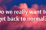Do we really want to get back to normal?