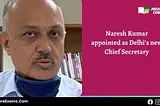 Delhi’s New Chief Secretary: IAS Naresh Kumar