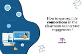 HOW TO USE REAL-LIFE CONNECTIONS IN THE CLASSROOM TO INCREASE ENGAGEMENT