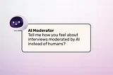 an AI moderator asks the open-ended question” Tell me how you feel about interviews moderated by AI instead of humans”