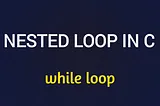 NESTED WHILE LOOP IN C