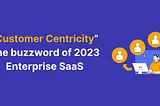Customer Centricity- The buzzword of 2023 Enterprise SaaS