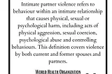 The World Health Organization’s definition of intimate partner violence: Intimate partner violence refers to behaviour within an intimate relationship that causes physical, sexual or psychological harm, including acts of physical aggression, sexual coercion, psychological abuse and controlling behaviours. This definition covers violence by both current and former spouses and partners.