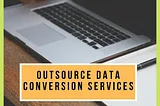 Top 5 Benefits of Outsourcing Data Conversion