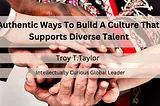 Authentic Ways To Build A Culture That Supports Diverse Talent — Troy T. Taylor