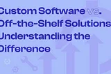 Custom Software vs. Off-the-Shelf Solutions: Understanding the Difference