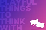 Why I Believe “Playful Things to Think With” Can Change the World