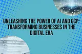 Title: “Unleashing the Power of AI and GCP: Transforming Businesses in the Digital Era”