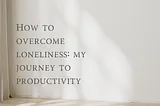 How to overcome loneliness: My journey to productivity.