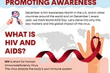 HIV Awareness Month 2023: FIGHTING STIGMA AND
 PROMOTING AWARENESS
 December is HIV Awareness Month in the U.S. & in other
 countries around the world and on December 1, every
 year, we mark World AIDS Day. Let’s delve into why this
 day matters and the global impact of the virus.
 WHAT IS HIV & AIDS?
 HIV is short for Human Immunodeficiency Virus
 The virus attacks the body’s own immune system.
 AIDS is short for Acquired Immunodeficiency Syndrome
 When HIV is left untreated, it could lead AIDS