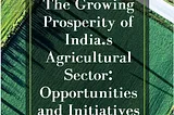 The Growing Prosperity of India’s Agricultural Sector: Opportunities and Initiatives