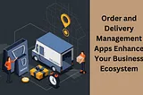 How Order and Delivery Management Apps Enhance Your Business Ecosystem