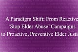 A Paradigm Shift: From reactive ‘stop elder abuse’ campaigns to proactive, preventive elder justice