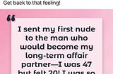 A quote from Ashley Madison’s Facebook Page — I sent my first nude to the man who would be come my long-term affair partner-I was 47 but felt 20! I was so horny I couldn’t concentrate at work.” Ashley Madison Member Female, 50s, Canada.