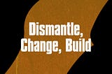 Dismantle, Change, Build