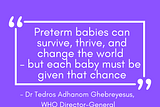 #worldprematurityday Wise words from the WHO Director-General: “Preterm babies can survive, thrive, and change the world — but each baby must be given that chance”. 17th November is World Prematurity Day. — 1 in 10 babies are born preterm each year. — That’s around 15 million babies each year who are born too early. — 1 million children die each year from complications relating to preterm birth. — Preterm birth is now the leading cause of death of children under 5.