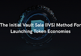 The Initial Vault Sale (IVS) Method For Launching Token Economies