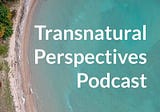 Transnatural Perspectives: More Than Just A Podcast