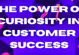 The Power of Curiosity in Customer Success