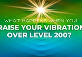 What Happens When You Raise Your Vibration Over Level 200?