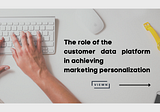 The role of the customer data platform in achieving marketing personalization