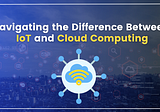 Navigating the Difference Between IoT and Cloud Computing