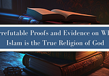 Irrefutable Proofs and Evidence on Why Islam is the True Religion of God