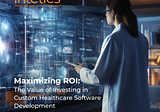 Maximizing ROI: The Value of Investing in Custom Healthcare Software Development