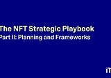 The NFT Strategic Playbook Part II: Planning and Frameworks